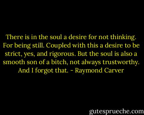 There is in the soul a desire for not thinking.<br />For being still. Coupled with this<br />a desire to be strict, yes, and rigorous.<br />But the soul is also a smooth son of a bitch,<br />not always trustworthy. And I forgot that. - Raymond Carver