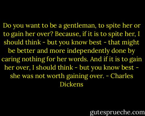 Do you want to be a gentleman, to spite her or to gain her over? Because, if it is to spite her, I should think - but you know best - that might be better and more independently done by caring nothing for her words. And if it is to gain her over, I should think - but you know best - she was not worth gaining over. - Charles Dickens