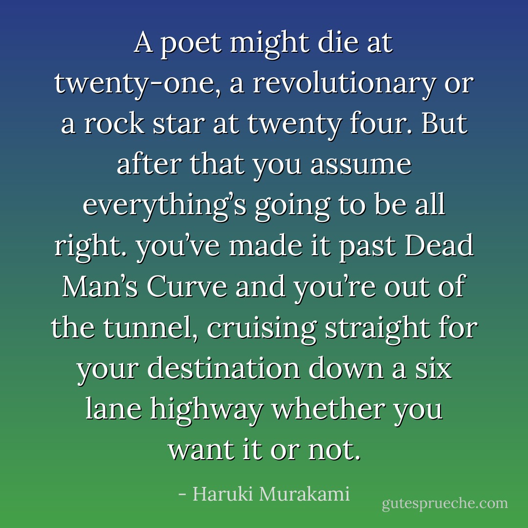 A poet might die at twenty-one, a revolutionary or a rock star at twenty four. But after that you assume everything’s going to be all right. you’ve made it past Dead Man’s Curve and you’re out of the tunnel, cruising straight for your destination down a six lane highway whether you want it or not. - Haruki Murakami