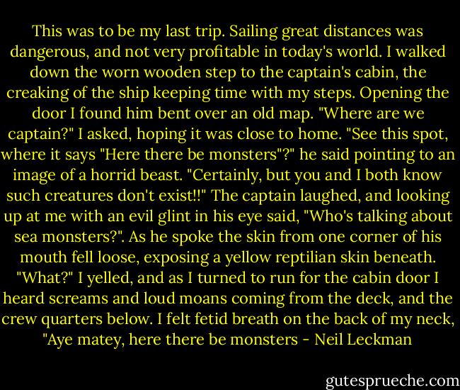 This was to be my last trip. Sailing great distances was dangerous, and not very profitable in today's world. I walked down the worn wooden step to the captain's cabin, the creaking of the ship keeping time with my steps. Opening the door I found him bent over an old map.<br />"Where are we captain?" I asked, hoping it was close to home.<br />"See this spot, where it says "Here there be monsters"?" he said pointing to an image of a horrid beast.<br />"Certainly, but you and I both know such creatures don't exist!!"<br />The captain laughed, and looking up at me with an evil glint in his eye said, "Who's talking about sea monsters?". As he spoke the skin from one corner of his mouth fell loose, exposing a yellow reptilian skin beneath.<br />"What?" I yelled, and as I turned to run for the cabin door I heard screams and loud moans coming from the deck, and the crew quarters below.<br />I felt fetid breath on the back of my neck, "Aye matey, here there be monsters - Neil Leckman