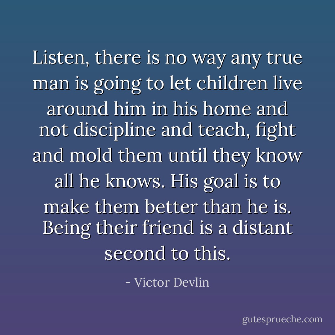 Listen, there is no way any true man is going to let children live around him in his home and not discipline and teach, fight and mold them until they know all he knows. His goal is to make them better than he is. Being their friend is a distant second to this. - Victor Devlin