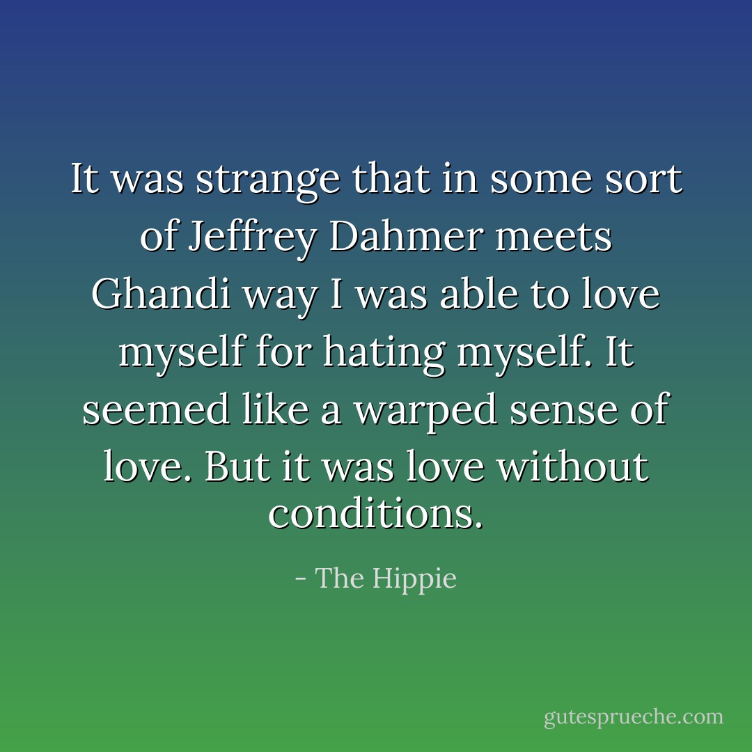 It was strange that in some sort of Jeffrey Dahmer meets Ghandi way I was<br />able to love myself for hating myself. It seemed like a warped sense of<br />love. But it was love without conditions. - The Hippie