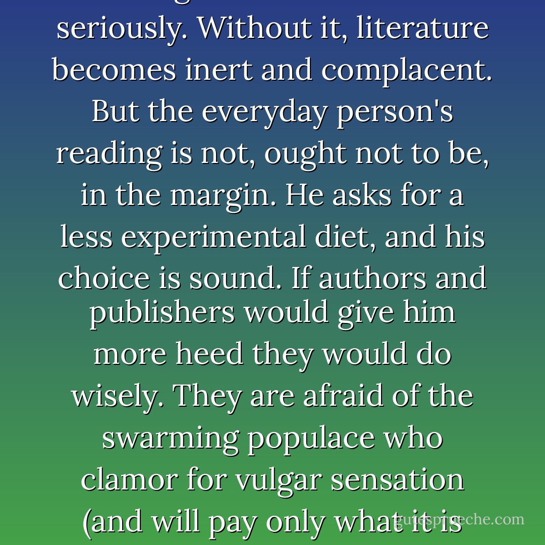 There must always be a fringe of the experimental in literature--poems bizarre in form and curious in content, stories that overreach for what has not hitherto been put in story form, criticism that mingles a search for new truth with bravado. We should neither scoff at this trial margin nor take it too seriously. Without it, literature becomes inert and complacent. But the everyday person's reading is not, ought not to be, in the margin. He asks for a less experimental diet, and his choice is sound. If authors and publishers would give him more heed they would do wisely. They are afraid of the swarming populace who clamor for vulgar sensation (and will pay only what it is worth), and they are afraid of petulant <i>literati</i> who insist upon sophisticated sensation (and desire complimentary copies). The stout middle class, as in politics and industry, has far less influence than its good sense and its good taste and its ready purse deserve. - Henry Seidel Canby