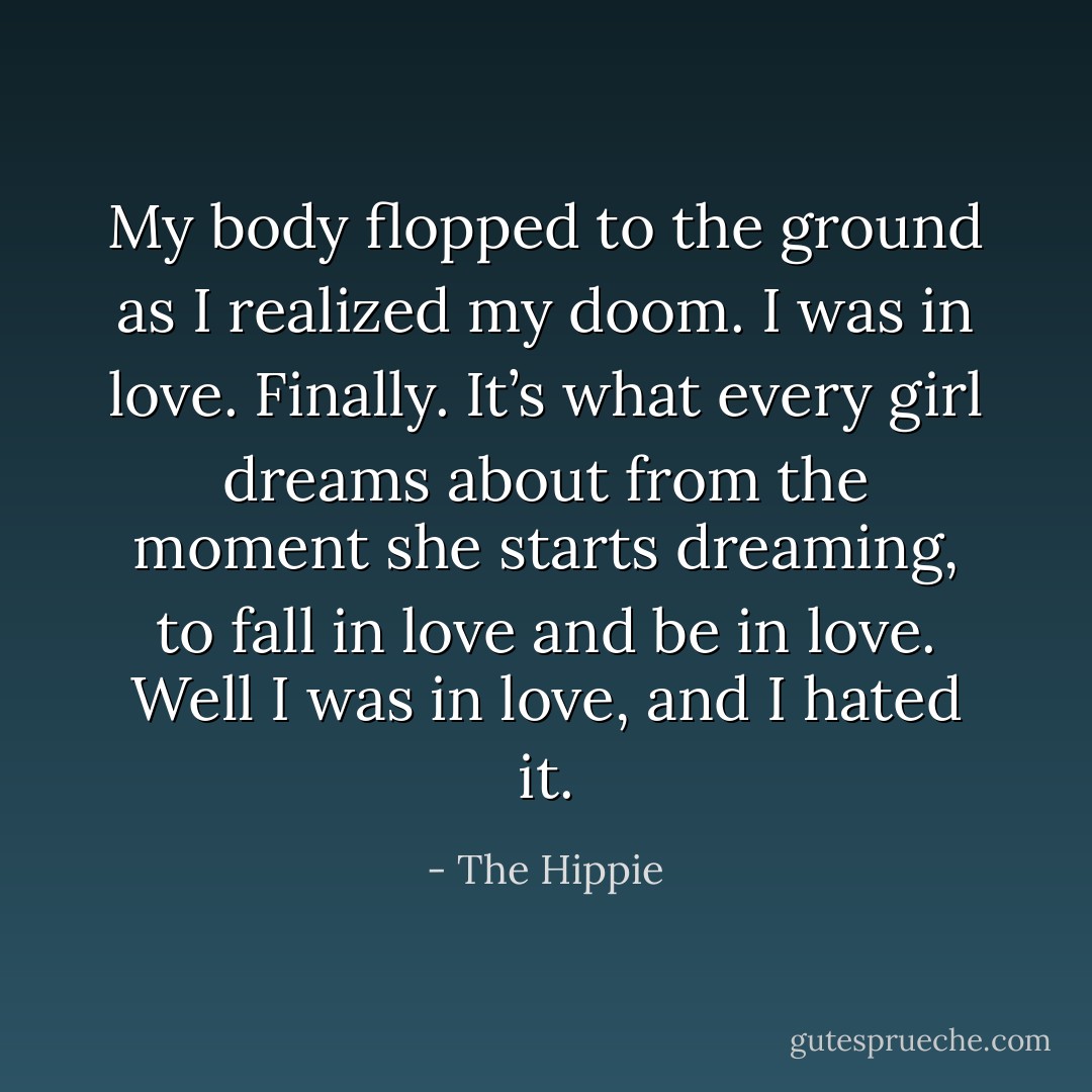 My body flopped to the ground as I<br />realized my doom. I was in love. Finally. It’s what every girl dreams about from the moment she starts<br />dreaming, to fall in love and be in love. Well I was in love, and I hated it. - The Hippie