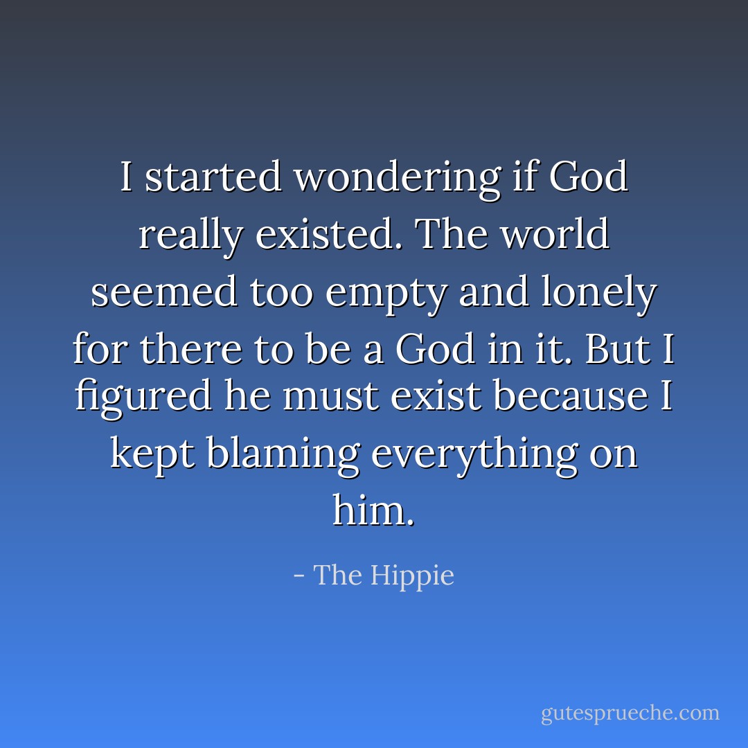 I started wondering if God really existed. The world seemed too empty and lonely for there to be a God in it. But I figured he must exist because I kept blaming everything on him. - The Hippie