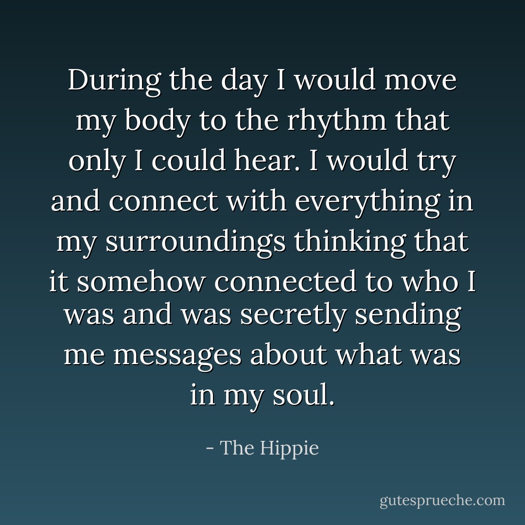 During the day I would move my body to the rhythm that only I could hear. I would try and connect with everything in my surroundings thinking that it somehow connected to who I was and was secretly sending me messages about what was in my soul. - The Hippie