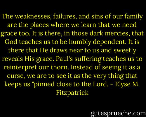 The weaknesses, failures, and sins of our family are the places where we learn that we need grace too. It is there, in those dark mercies, that God teaches us to be humbly dependent. It is there that He draws near to us and sweetly reveals His grace. Paul's suffering teaches us to reinterpret our thorn. Instead of seeing it as a curse, we are to see it as the very thing that keeps us "pinned close to the Lord. - Elyse M. Fitzpatrick