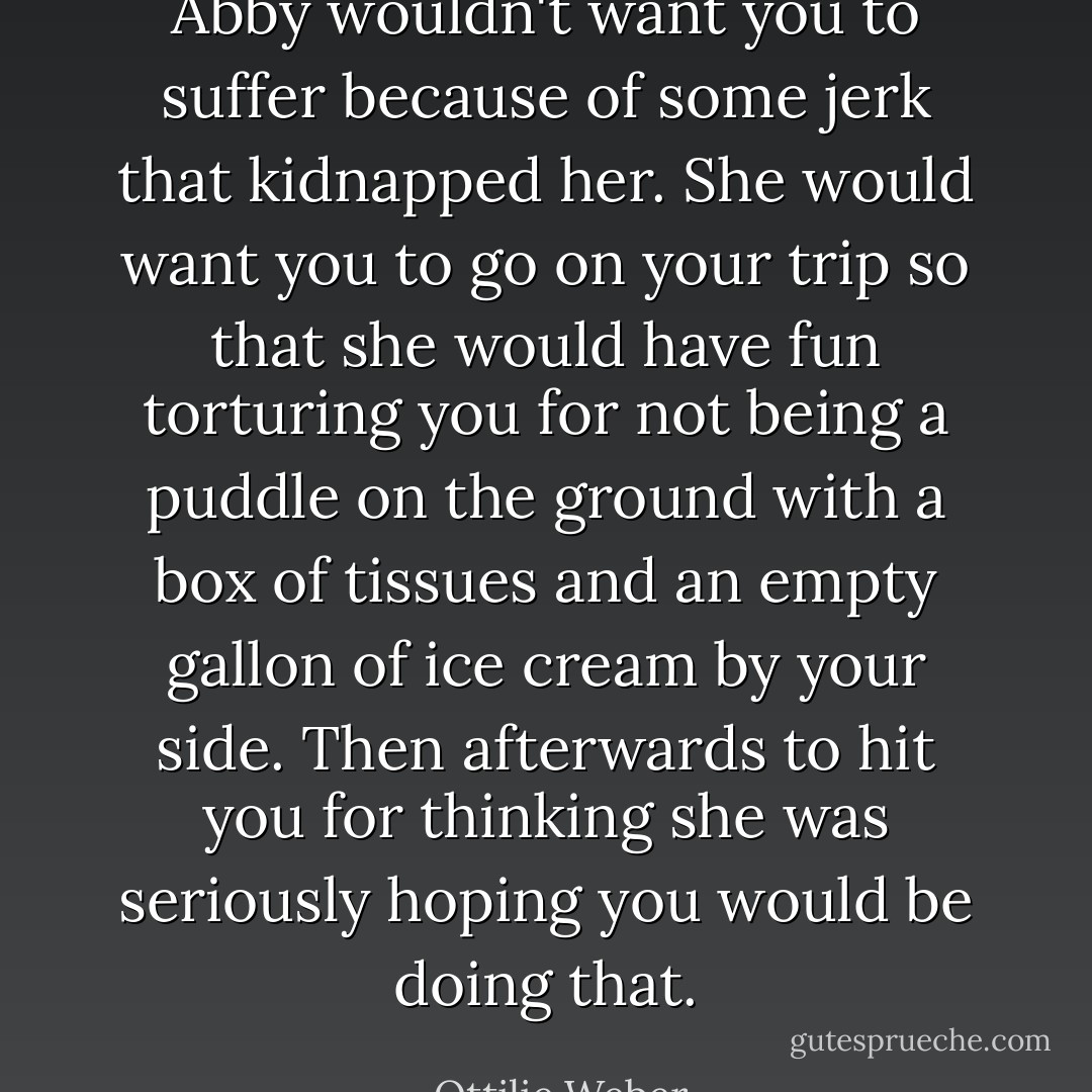 Abby wouldn't want you to suffer because of some jerk that kidnapped her. She would want you to go on your trip so that she would have fun torturing you for not being a puddle on the ground with a box of tissues and an empty gallon of ice cream by your side. Then afterwards to hit you for thinking she was seriously hoping you would be doing that. - Ottilie Weber