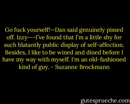 Go fuck yourself!—Dan said genuinely pissed off.<br />Izzy---I’ve found that I’m a little shy for such blatantly public display of self-affection. Besides, I like to be wined and dined before I have my way with myself. I'm an old-fashioned kind of guy. - Suzanne Brockmann