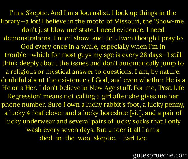 I'm a Skeptic. And I'm a Journalist. I look up things in the library—a lot! I believe in the motto of Missouri, the 'Show-me, don't just blow me' state. I need evidence. I need demonstrations. I need show-and-tell. Even though I pray to God every once in a while, especially when I'm in trouble—which for most guys my age is every 28 days—I still think deeply about the issues and don't automatically jump to a religious or mystical answer to questions. I am, by nature, doubtful about the existence of God, and even whether He is a He or a Her. I don't believe in New Age stuff. For me, 'Past Life Regression' means not calling a girl after she gives me her phone number. Sure I own a lucky rabbit's foot, a lucky penny, a lucky 4-leaf clover and a lucky horeshoe [sic], and a pair of lucky underwear and several pairs of lucky socks that I only wash every seven days. But under it all I am a died–in-the-wool skeptic. - Earl Lee