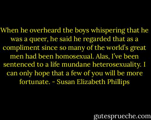 When he overheard the boys whispering that he was a queer, he said he regarded that as a compliment since so many of the world’s great men had been homosexual. Alas, I’ve been sentenced to a life mundane heterosexuality. I can only hope that a few of you will be more fortunate. - Susan Elizabeth Phillips