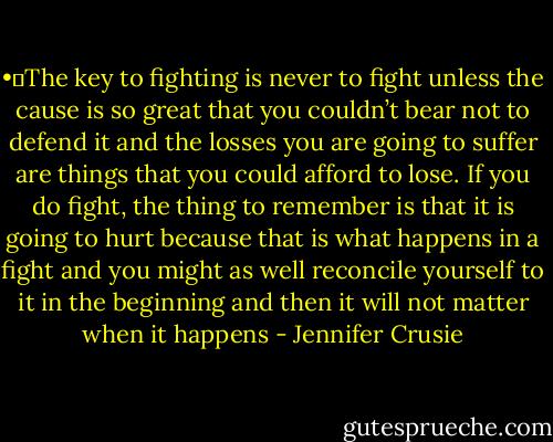 •	The key to fighting is never to fight unless the cause is so great that you couldn’t bear not to defend it and the losses you are going to suffer are things that you could afford to lose. If you do fight, the thing to remember is that it is going to hurt because that is what happens in a fight and you might as well reconcile yourself to it in the beginning and then it will not matter when it happens - Jennifer Crusie