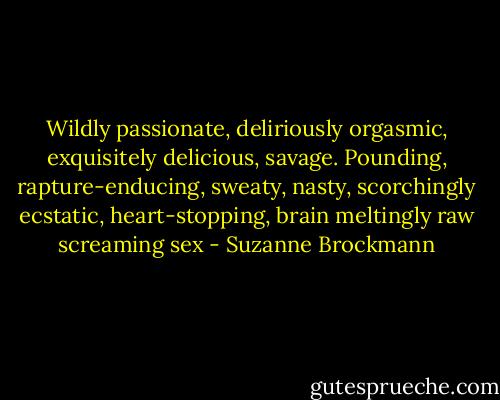 Wildly passionate, deliriously orgasmic, exquisitely delicious, savage. Pounding, rapture-enducing, sweaty, nasty, scorchingly ecstatic, heart-stopping, brain meltingly raw screaming sex - Suzanne Brockmann