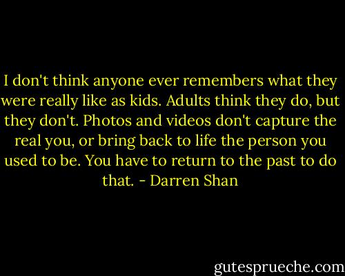 I don't think anyone ever remembers what they were really like as kids. Adults think they do, but they don't. Photos and videos don't capture the real you, or bring back to life the person you used to be. You have to return to the past to do that. - Darren Shan