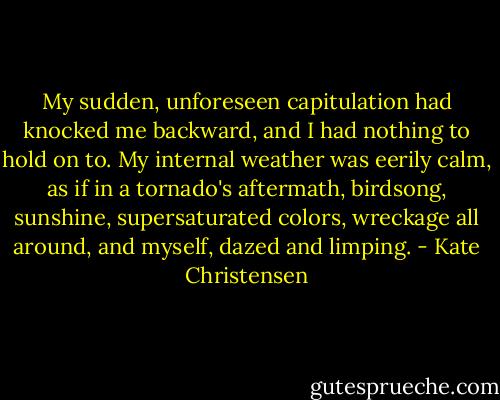 My sudden, unforeseen capitulation had knocked me backward, and I had nothing to hold on to. My internal weather was eerily calm, as if in a tornado's aftermath, birdsong, sunshine, supersaturated colors, wreckage all around, and myself, dazed and limping. - Kate Christensen