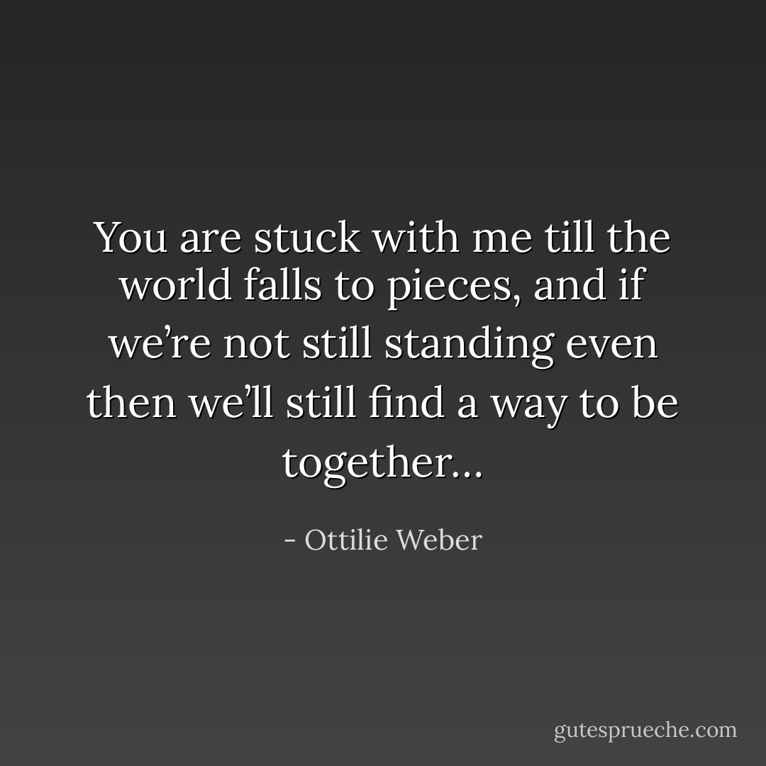 You are stuck with me till the world falls to pieces, and if we’re not still standing even then we’ll still find a way to be together… - Ottilie Weber