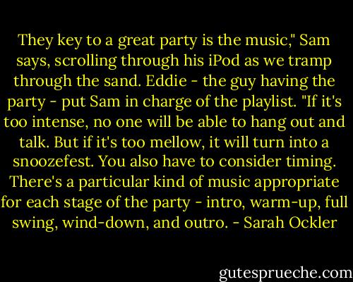 They key to a great party is the music," Sam says, scrolling through his iPod as we tramp through the sand. Eddie - the guy having the party - put Sam in charge of the playlist. "If it's too intense, no one will be able to hang out and talk. But if it's too mellow, it will turn into a snoozefest. You also have to consider timing. There's a particular kind of music appropriate for each stage of the party - intro, warm-up, full swing, wind-down, and outro. - Sarah Ockler