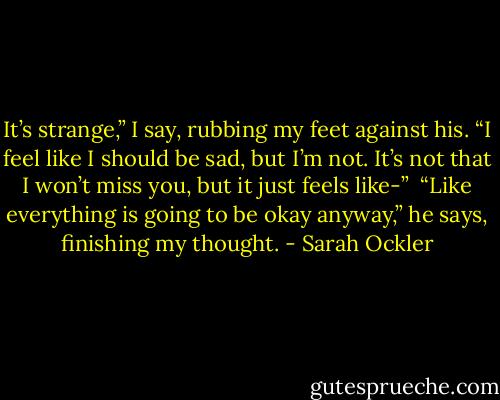 It’s strange,” I say, rubbing my feet against his. “I feel like I should be sad, but I’m not. It’s not that I won’t miss you, but it just feels like-”<br /><br />“Like everything is going to be okay anyway,” he says, finishing my thought. - Sarah Ockler