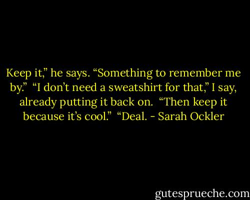 Keep it,” he says. “Something to remember me by.”<br /><br />“I don’t need a sweatshirt for that,” I say, already putting it back on.<br /><br />“Then keep it because it’s cool.”<br /><br />“Deal. - Sarah Ockler