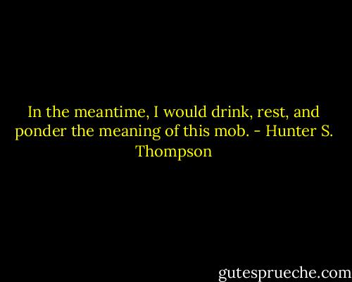 In the meantime, I would drink, rest, and ponder the meaning of this mob. - Hunter S. Thompson