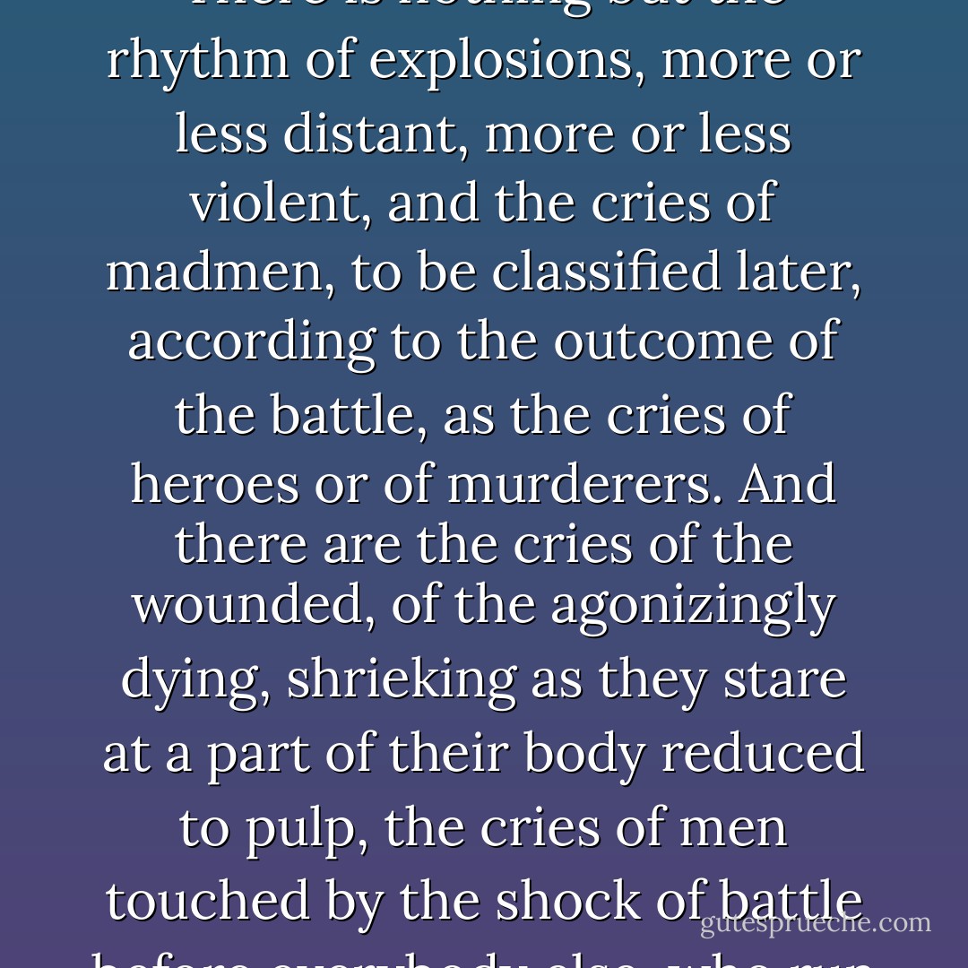 What happened next? I retain nothing from those terrible minutes except indistinct memories which flash into my mind with sudden brutality, like apparitions, among bursts and scenes and visions that are scarcely imaginable. It is difficult even to even to try to remember moments during which nothing is considered, foreseen, or understood, when there is nothing under a steel helmet but an astonishingly empty head and a pair of eyes which translate nothing more than would the eyes of an animal facing mortal danger. There is nothing but the rhythm of explosions, more or less distant, more or less violent, and the cries of madmen, to be classified later, according to the outcome of the battle, as the cries of heroes or of murderers. And there are the cries of the wounded, of the agonizingly dying, shrieking as they stare at a part of their body reduced to pulp, the cries of men touched by the shock of battle before everybody else, who run in any and every direction, howling like banshees. There are the tragic, unbelievable visions, which carry from one moment of nausea to another: guts splattered across the rubble and sprayed from one dying man to another; tightly riveted machines ripped like the belly of a cow which has just been sliced open, flaming and groaning; trees broken into tiny fragments; gaping windows pouring out torrents of billowing dust, dispersing into oblivion all that remains of a comfortable parlor... - Guy Sajer
