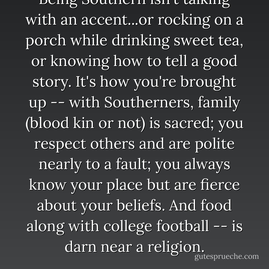 Being Southern isn't talking with an accent...or rocking on a porch while drinking sweet tea, or knowing how to tell a good story. It's how you're brought up -- with Southerners, family (blood kin or not) is sacred; you respect others and are polite nearly to a fault; you always know your place but are fierce about your beliefs. And food along with college football -- is darn near a religion. - Jan Norris