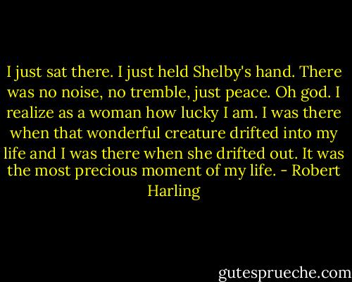 I just sat there. I just held Shelby's hand. There was no noise, no tremble, just peace. Oh god. I realize as a woman how lucky I am. I was there when that wonderful creature drifted into my life and I was there when she drifted out. It was the most precious moment of my life. - Robert Harling