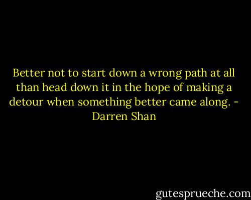 Better not to start down a wrong path at all than head down it in the hope of making a detour when something better came along. - Darren Shan