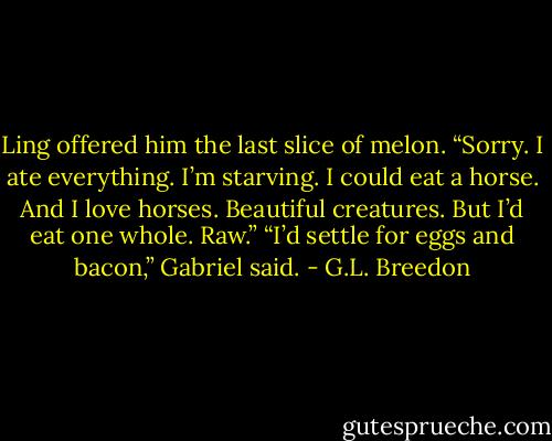 Ling offered him the last slice of melon. “Sorry. I ate everything. I’m starving. I could eat a horse. And I love horses. Beautiful creatures. But I’d eat one whole. Raw.”<br />“I’d settle for eggs and bacon,” Gabriel said. - G.L. Breedon