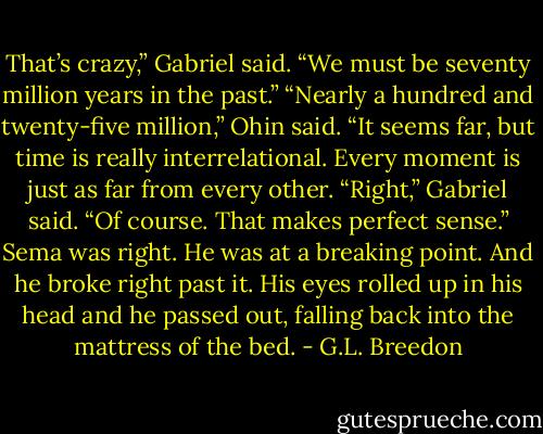 That’s crazy,” Gabriel said. “We must be seventy million years in the past.”<br />“Nearly a hundred and twenty-five million,” Ohin said. “It seems far, but time is really interrelational. Every moment is just as far from every other.<br />“Right,” Gabriel said. “Of course. That makes perfect sense.” Sema was right. He was at a breaking point. And he broke right past it. His eyes rolled up in his head and he passed out, falling back into the mattress of the bed. - G.L. Breedon