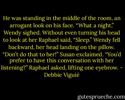 He was standing in the middle of the room, an arrogant look on his face.<br />“What a night,” Wendy sighed.<br />Without even turning his head to look at her Raphael said, “Sleep.”<br />Wendy fell backward, her head landing on the pillow.<br />“Don’t do that to her!” Susan exclaimed.<br />“You’d prefer to have this conversation with her listening?” Raphael asked, lifting one eyebrow. - Debbie Viguié