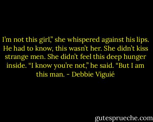 I’m not this girl,” she whispered against his lips. He had to know, this wasn’t her. She didn’t kiss strange men. She didn’t feel this deep hunger inside.<br />“I know you’re not,” he said. “But I am this man. - Debbie Viguié