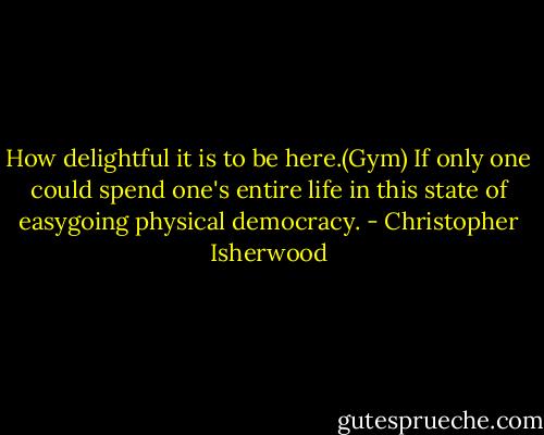 How delightful it is to be here.(Gym) If only one could spend one's entire life in this state of easygoing physical democracy. - Christopher Isherwood