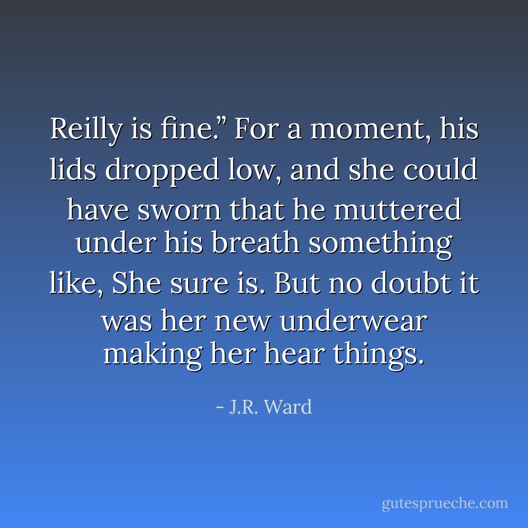 Reilly is fine.”<br />For a moment, his lids dropped low, and she could have sworn that he muttered under his breath something like, She sure is.<br />But no doubt it was her new underwear making her hear things. - J.R. Ward