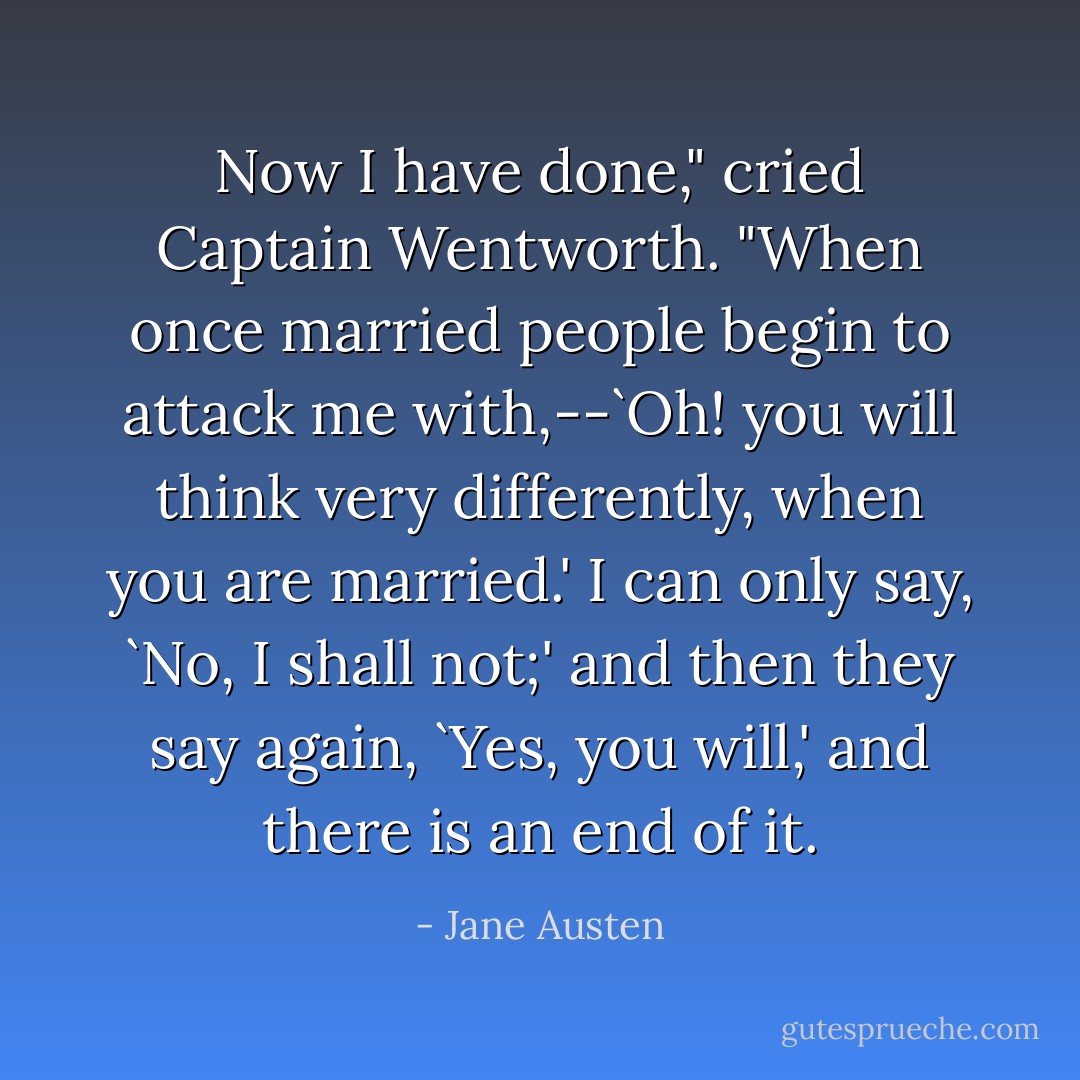 Now I have done," cried Captain Wentworth. "When once married people begin to attack me with,--`Oh! you will think very differently, when you are married.' I can only say, `No, I shall not;' and then they say again, `Yes, you will,' and there is an end of it. - Jane Austen