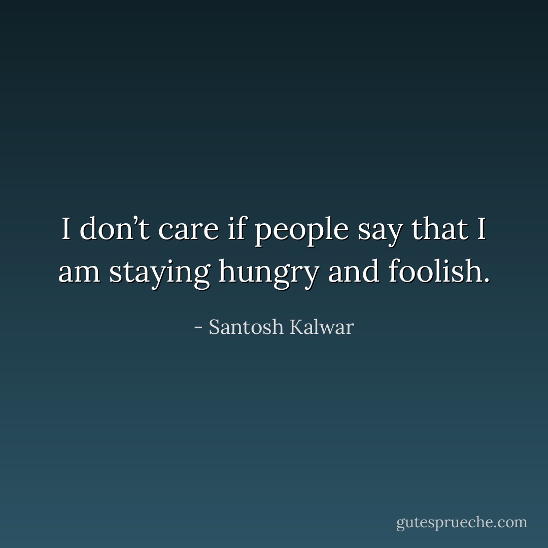 I don’t care if people say that I am staying hungry and foolish. - Santosh Kalwar