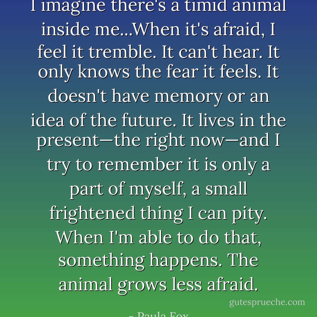 I imagine there's a timid animal inside me...When it's afraid, I feel it tremble. It can't hear. It only knows the fear it feels. It doesn't have memory or an idea of the future. It lives in the present—the right now—and I try to remember it is only a part of myself, a small frightened thing I can pity. When I'm able to do that, something happens. The animal grows less afraid. - Paula Fox