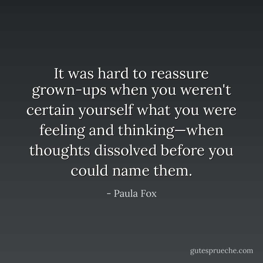 It was hard to reassure grown-ups when you weren't certain yourself what you were feeling and thinking—when thoughts dissolved before you could name them. - Paula Fox