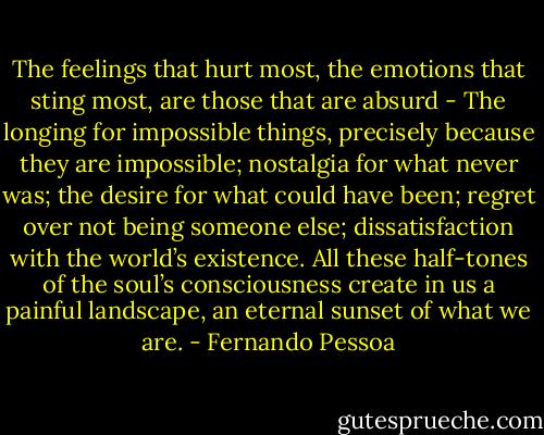 The feelings that hurt most, the emotions that sting most, are those that are absurd - The longing for impossible things, precisely because they are impossible; nostalgia for what never was; the desire for what could have been; regret over not being someone else; dissatisfaction with the world’s existence. All these half-tones of the soul’s consciousness create in us a painful landscape, an eternal sunset of what we are. - Fernando Pessoa