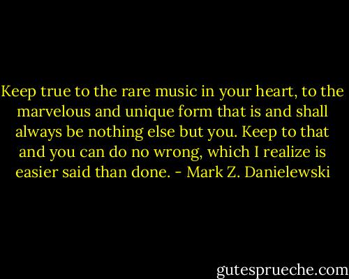 Keep true to the rare music in your heart, to the marvelous and unique form that is and shall always be nothing else but you. Keep to that and you can do no wrong, which I realize is easier said than done. - Mark Z. Danielewski