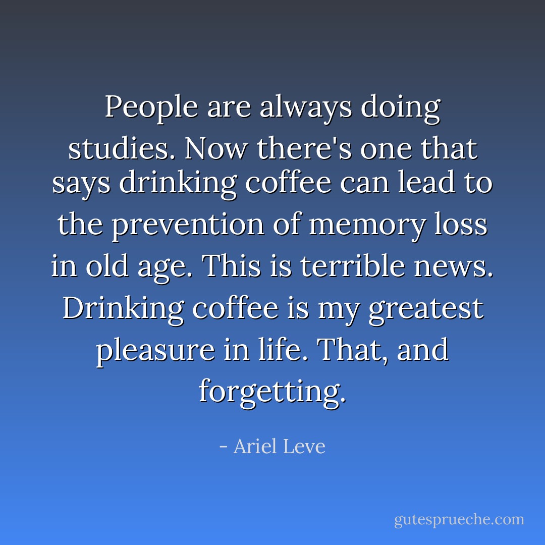 People are always doing studies. Now there's one that says drinking coffee can lead to the prevention of memory loss in old age. This is terrible news. Drinking coffee is my greatest pleasure in life. That, and forgetting. - Ariel Leve