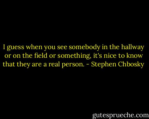 I guess when you see somebody in the hallway or on the field or something, it's nice to know that they are a real person. - Stephen Chbosky