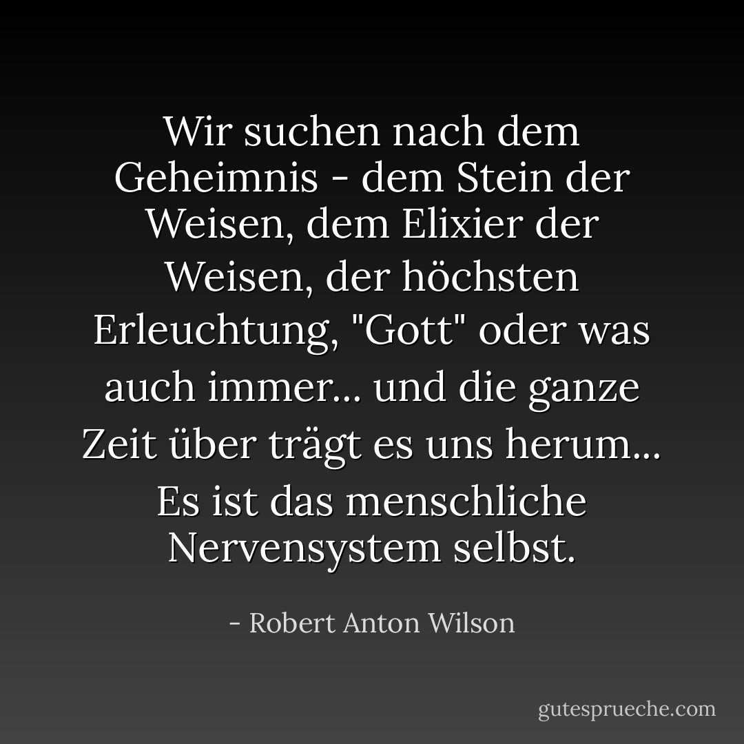 Wir suchen nach dem Geheimnis - dem Stein der Weisen, dem Elixier der Weisen, der höchsten Erleuchtung, "Gott" oder was auch immer... und die ganze Zeit über trägt es uns herum... Es ist das menschliche Nervensystem selbst. - Robert Anton Wilson<