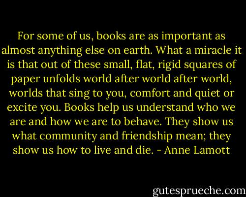 For some of us, books are as important as almost anything else on earth. What a miracle it is that out of these small, flat, rigid squares of paper unfolds world after world after world, worlds that sing to you, comfort and quiet or excite you. Books help us understand who we are and how we are to behave. They show us what community and friendship mean; they show us how to live and die. - Anne Lamott
