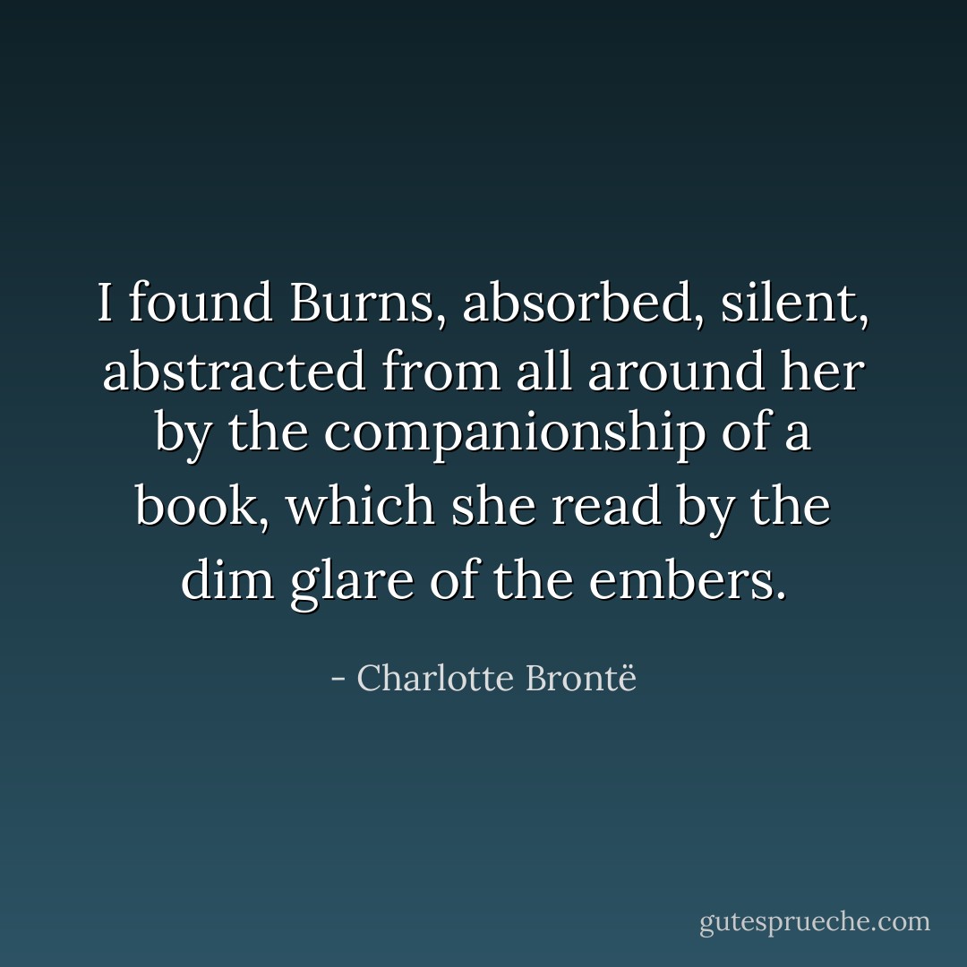 I found Burns, absorbed, silent, abstracted from all around her by the companionship of a book, which she read by the dim glare of the embers. - Charlotte Brontë