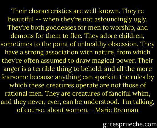 Their characteristics are well-known. They're beautiful -- when they're not astoundingly ugly. They're both goddesses for men to worship, and demons for them to flee. They adore children, sometimes to the point of unhealthy obsession. They have a strong association with nature, from which they're often assumed to draw magical power. Their anger is a terrible thing to behold, and all the more fearsome because anything can spark it; the rules by which these creatures operate are not those of rational men. They are creatures of fanciful whim, and they never, ever, can be understood.<br /><br />I'm talking, of course, about women. - Marie Brennan