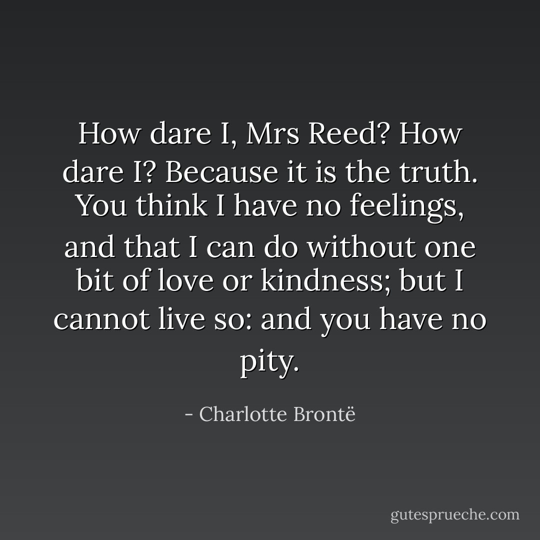 How dare I, Mrs Reed? How dare I? Because it is the truth. You think I have no feelings, and that I can do without one bit of love or kindness; but I cannot live so: and you have no pity. - Charlotte Brontë