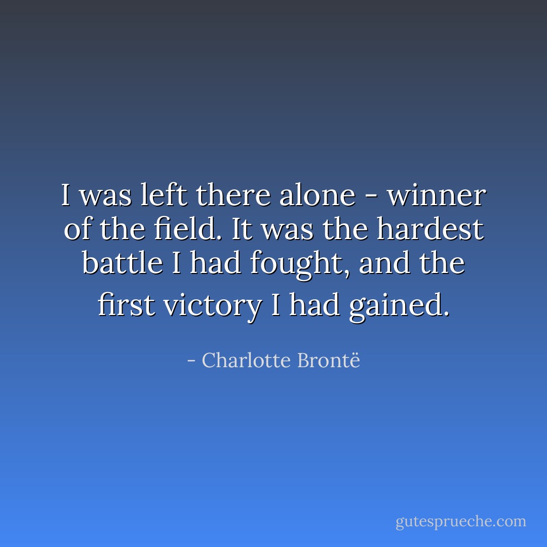 I was left there alone - winner of the field. It was the hardest battle I had fought, and the first victory I had gained. - Charlotte Brontë