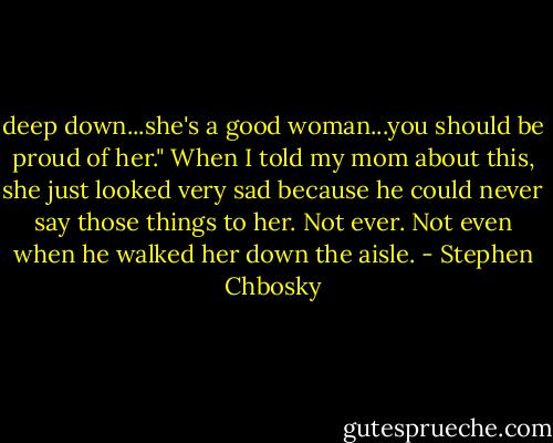 deep down...she's a good woman...you should be proud of her." When I told my mom about this, she just looked very sad because he could never say those things to her. Not ever. Not even when he walked her down the aisle. - Stephen Chbosky
