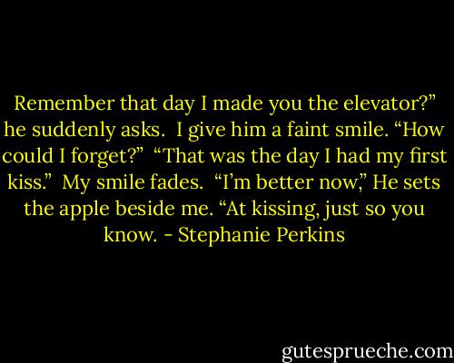 Remember that day I made you the elevator?” he suddenly asks.<br /><br />I give him a faint smile. “How could I forget?”<br /><br />“That was the day I had my first kiss.”<br /><br />My smile fades.<br /><br />“I’m better now,” He sets the apple beside me. “At kissing, just so you know. - Stephanie Perkins